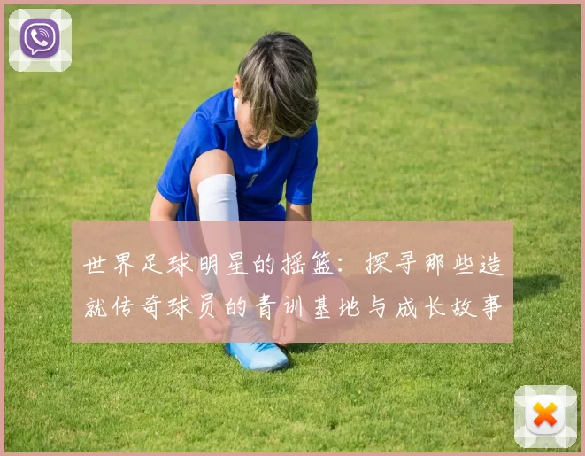 世界足球明星的摇篮：探寻那些造就传奇球员的青训基地与成长故事