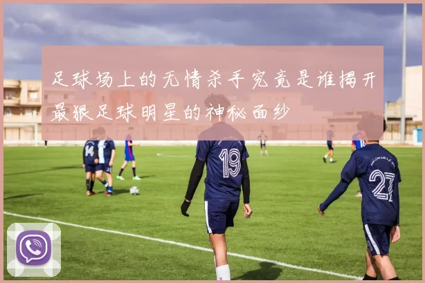 足球场上的无情杀手究竟是谁揭开最狠足球明星的神秘面纱