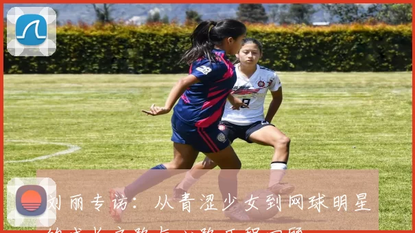 刘丽专访：从青涩少女到网球明星的成长之路与心路历程回顾