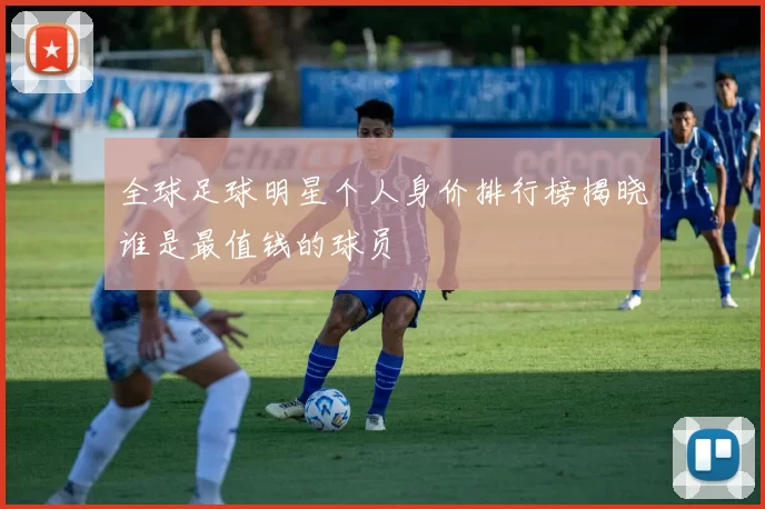 全球足球明星个人身价排行榜揭晓谁是最值钱的球员