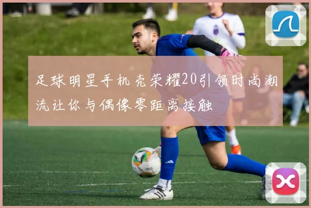足球明星手机壳荣耀20引领时尚潮流让你与偶像零距离接触