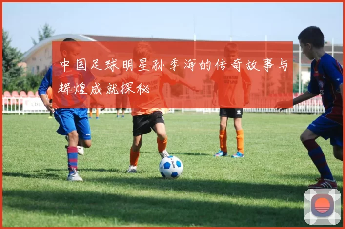 中国足球明星孙季海的传奇故事与辉煌成就探秘