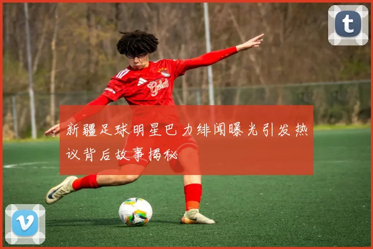 新疆足球明星巴力绯闻曝光引发热议背后故事揭秘