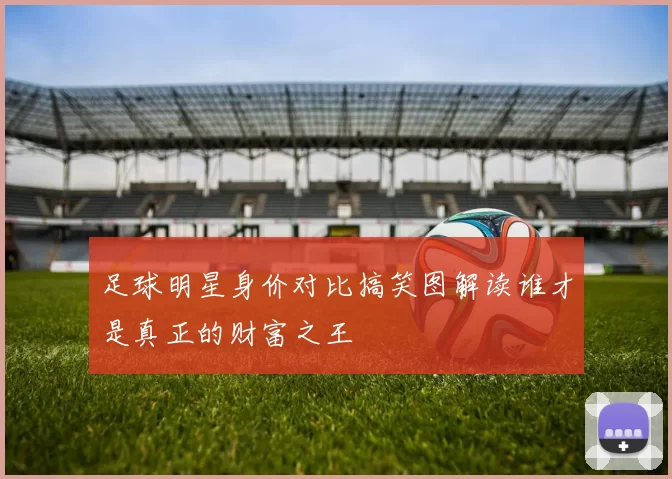 足球明星身价对比搞笑图解读谁才是真正的财富之王
