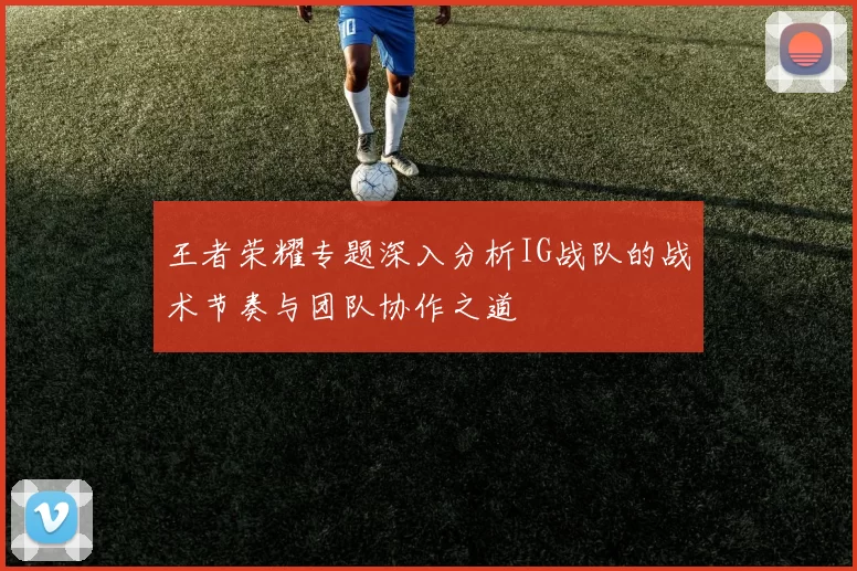 王者荣耀专题深入分析IG战队的战术节奏与团队协作之道