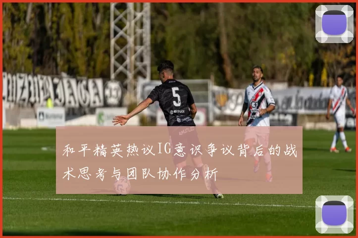 和平精英热议IG意识争议背后的战术思考与团队协作分析
