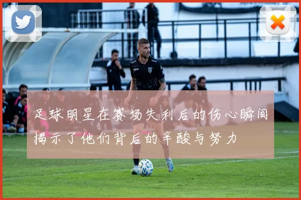 足球明星在赛场失利后的伤心瞬间揭示了他们背后的辛酸与努力