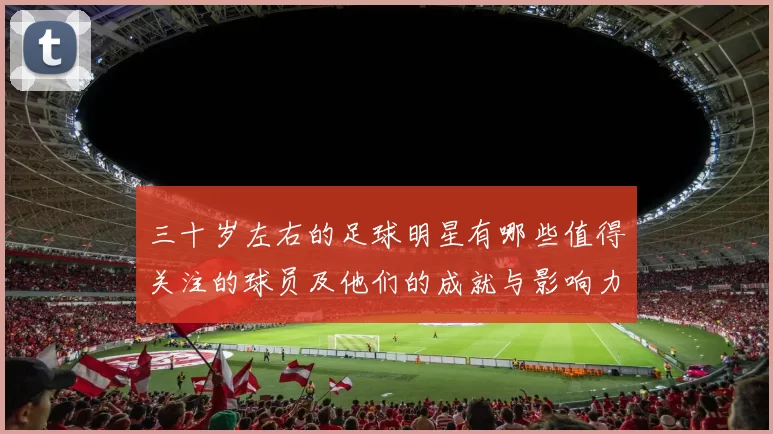 三十岁左右的足球明星有哪些值得关注的球员及他们的成就与影响力
