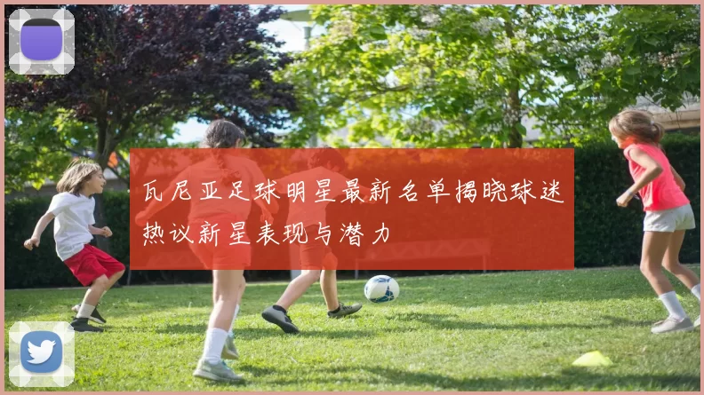 瓦尼亚足球明星最新名单揭晓球迷热议新星表现与潜力