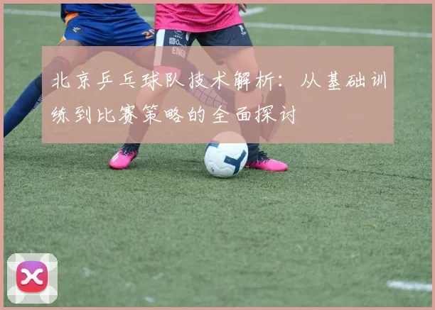 北京乒乓球队技术解析：从基础训练到比赛策略的全面探讨