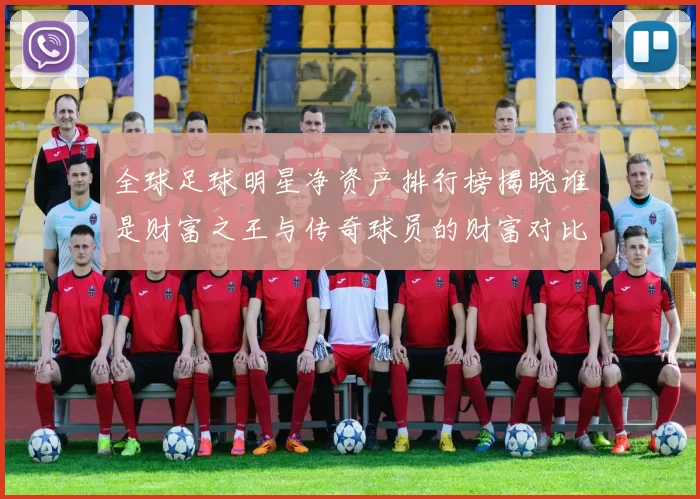 全球足球明星净资产排行榜揭晓谁是财富之王与传奇球员的财富对比分析