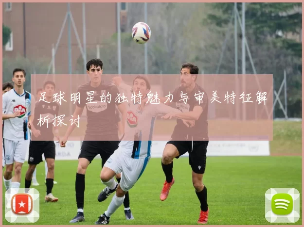 足球明星的独特魅力与审美特征解析探讨