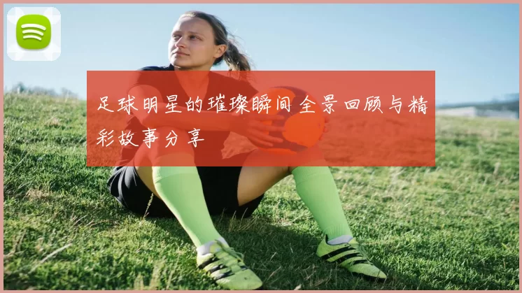 足球明星的璀璨瞬间全景回顾与精彩故事分享