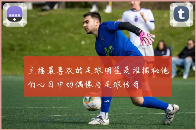 主播最喜欢的足球明星是谁揭秘他们心目中的偶像与足球传奇