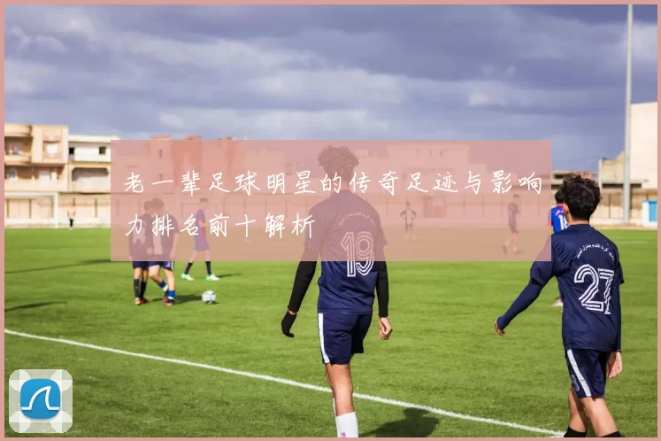 老一辈足球明星的传奇足迹与影响力排名前十解析