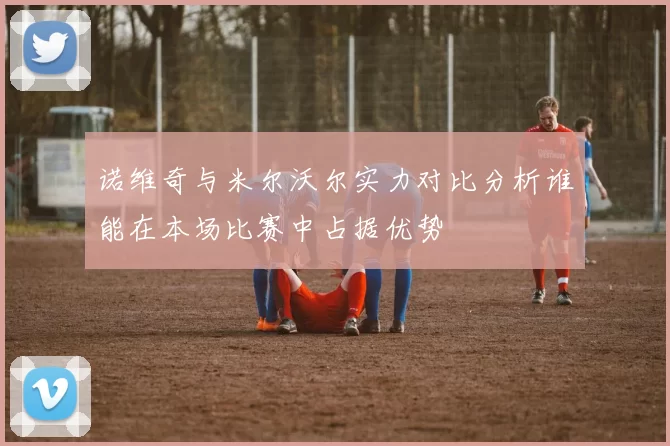 诺维奇与米尔沃尔实力对比分析谁能在本场比赛中占据优势