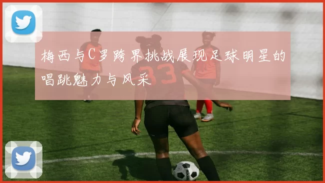 梅西与C罗跨界挑战展现足球明星的唱跳魅力与风采
