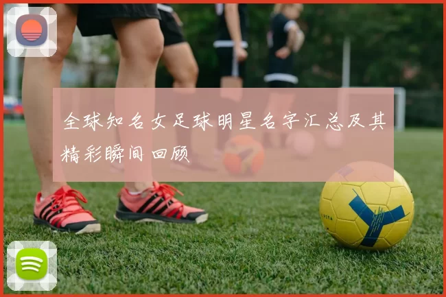 全球知名女足球明星名字汇总及其精彩瞬间回顾