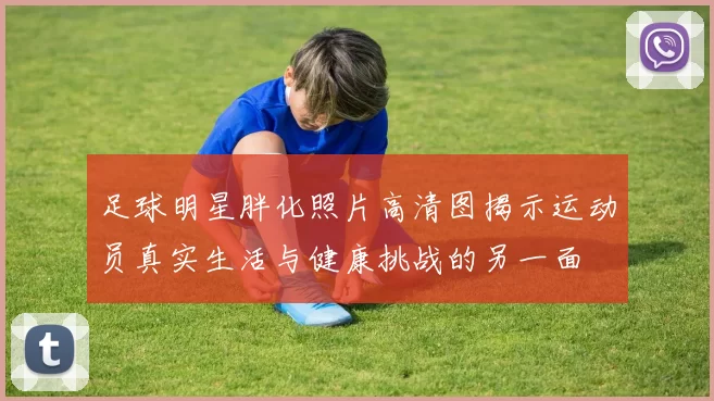 足球明星胖化照片高清图揭示运动员真实生活与健康挑战的另一面