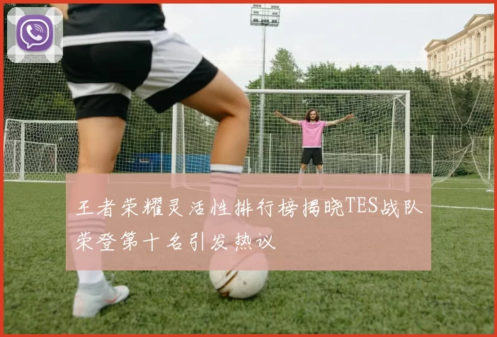 王者荣耀灵活性排行榜揭晓TES战队荣登第十名引发热议