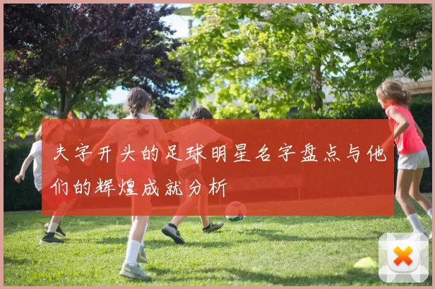 夫字开头的足球明星名字盘点与他们的辉煌成就分析