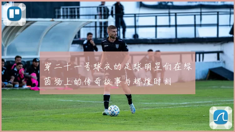 穿二十一号球衣的足球明星们在绿茵场上的传奇故事与辉煌时刻