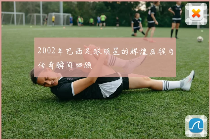 2002年巴西足球明星的辉煌历程与传奇瞬间回顾