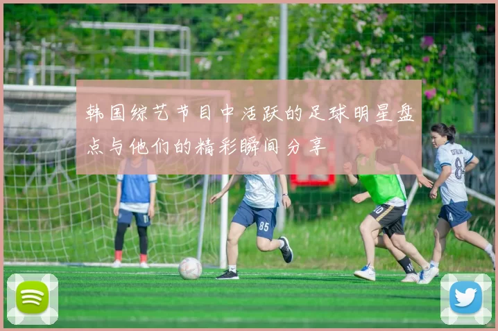 韩国综艺节目中活跃的足球明星盘点与他们的精彩瞬间分享