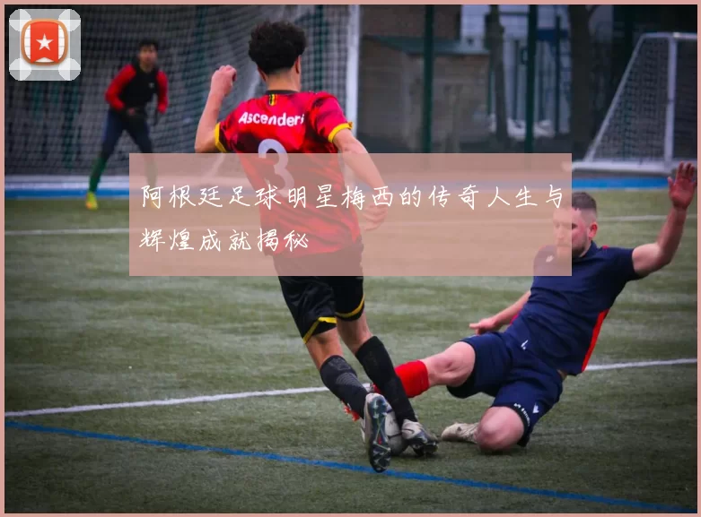 阿根廷足球明星梅西的传奇人生与辉煌成就揭秘