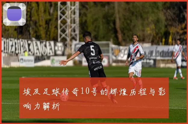 埃及足球传奇10号的辉煌历程与影响力解析