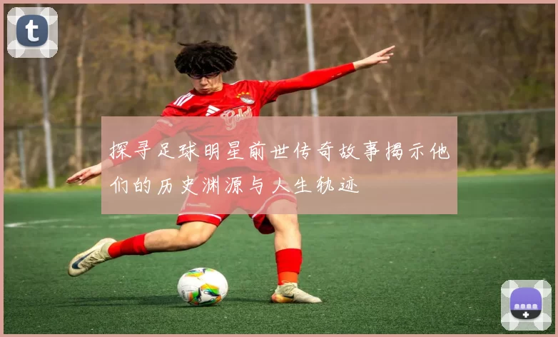 探寻足球明星前世传奇故事揭示他们的历史渊源与人生轨迹