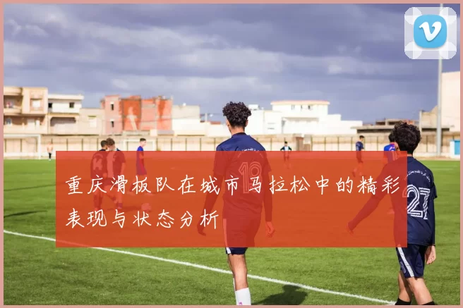 重庆滑板队在城市马拉松中的精彩表现与状态分析