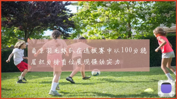 南京羽毛球队在选拔赛中以100分稳居积分榜首位展现强劲实力