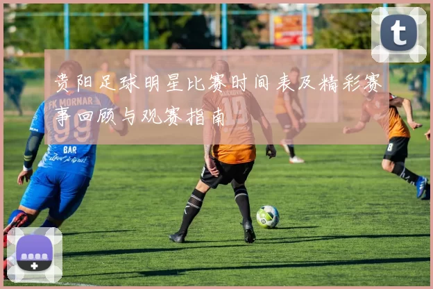 贵阳足球明星比赛时间表及精彩赛事回顾与观赛指南