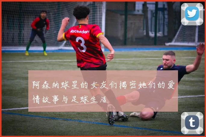 阿森纳球星的女友们揭密她们的爱情故事与足球生活