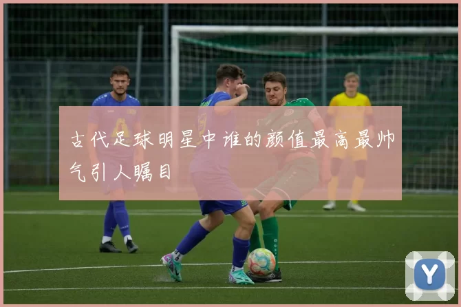 古代足球明星中谁的颜值最高最帅气引人瞩目