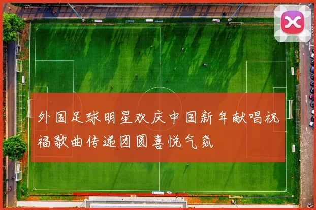 外国足球明星欢庆中国新年献唱祝福歌曲传递团圆喜悦气氛