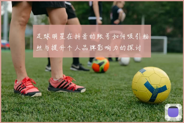 足球明星在抖音的账号如何吸引粉丝与提升个人品牌影响力的探讨