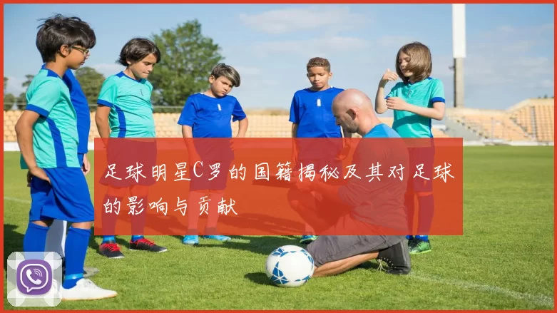 足球明星C罗的国籍揭秘及其对足球的影响与贡献