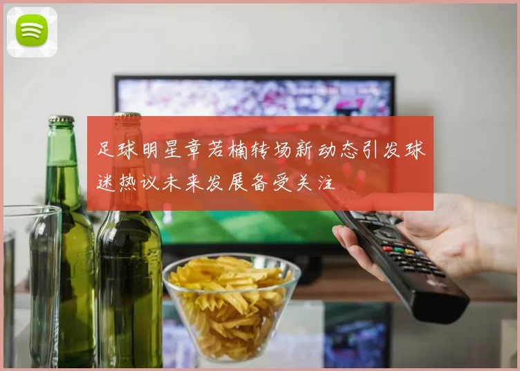 足球明星章若楠转场新动态引发球迷热议未来发展备受关注