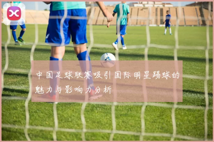 中国足球联赛吸引国际明星踢球的魅力与影响力分析