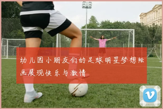 幼儿园小朋友们的足球明星梦想绘画展现快乐与激情