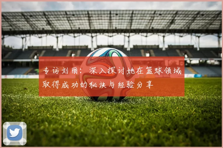 专访刘丽：深入探讨她在篮球领域取得成功的秘诀与经验分享