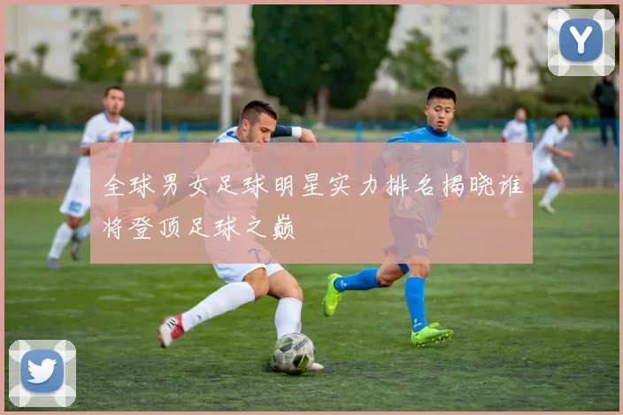 全球男女足球明星实力排名揭晓谁将登顶足球之巅