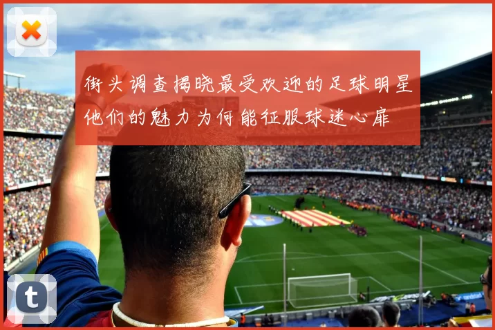 街头调查揭晓最受欢迎的足球明星他们的魅力为何能征服球迷心扉