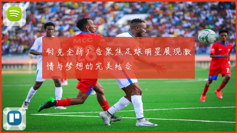 耐克全新广告聚焦足球明星展现激情与梦想的完美结合