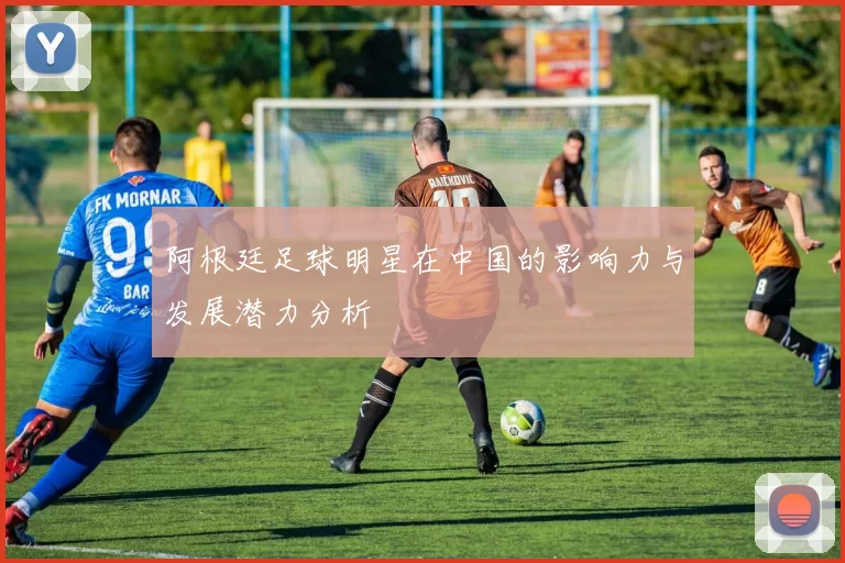 阿根廷足球明星在中国的影响力与发展潜力分析