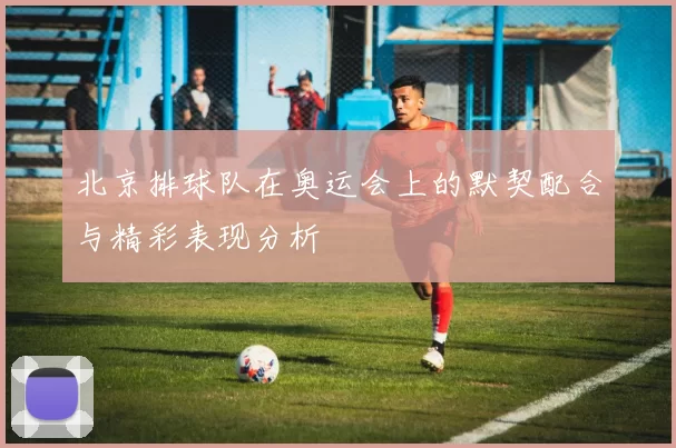 北京排球队在奥运会上的默契配合与精彩表现分析
