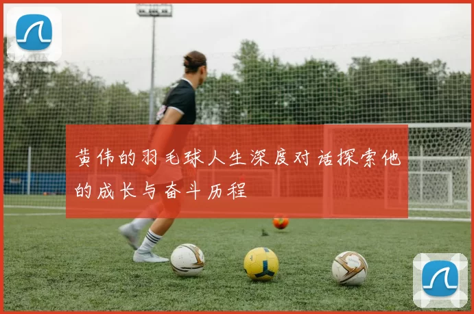 黄伟的羽毛球人生深度对话探索他的成长与奋斗历程