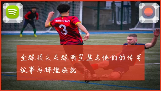 全球顶尖足球明星盘点他们的传奇故事与辉煌成就